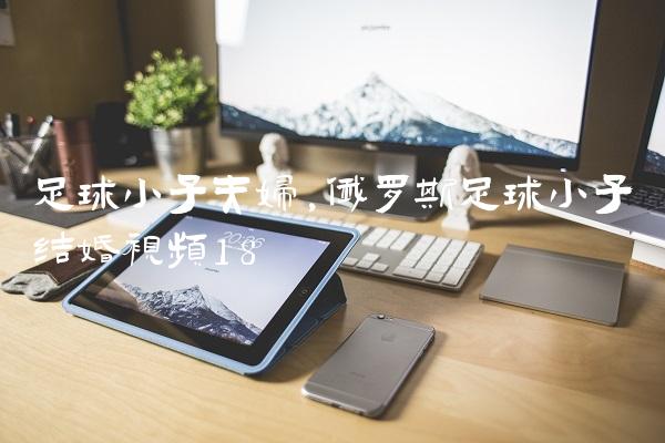 足球小子夫妇,俄罗斯足球小子结婚视频