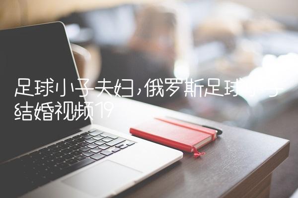 足球小子夫妇,俄罗斯足球小子结婚视频