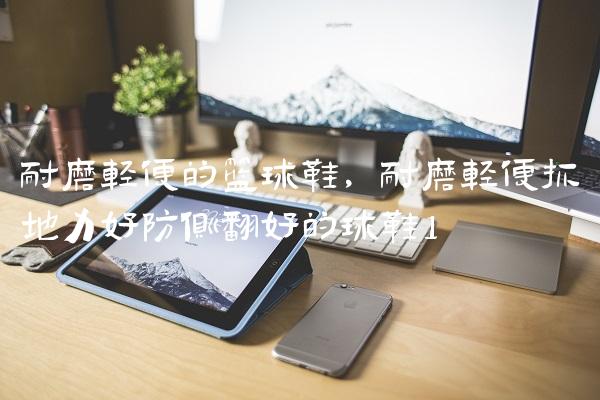耐磨轻便的篮球鞋,耐磨轻便抓地力好防侧翻好的球鞋