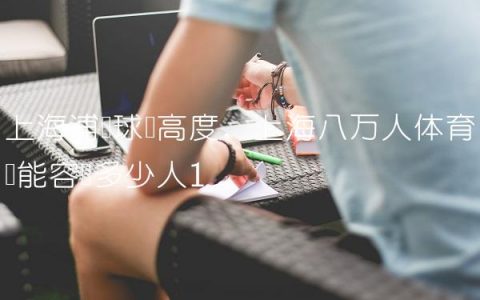 上海浦东球场高度,上海八万人体育场能容纳多少人
