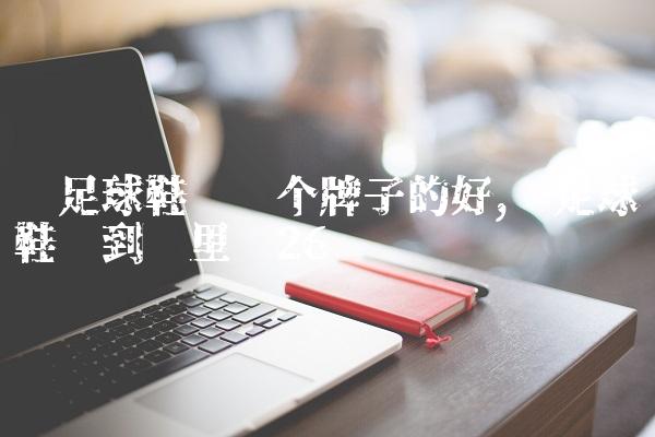买足球鞋买哪个牌子的好,买足球鞋该到哪里买