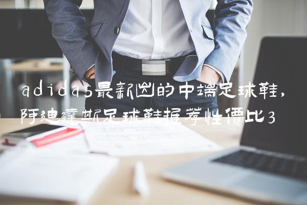 adidas最新出的中端足球鞋,阿迪达斯足球鞋推荐性价比