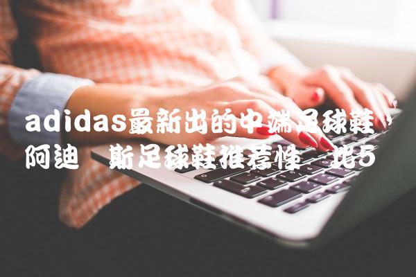 adidas最新出的中端足球鞋,阿迪达斯足球鞋推荐性价比