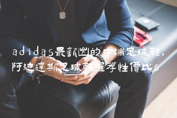 adidas最新出的中端足球鞋,阿迪达斯足球鞋推荐性价比