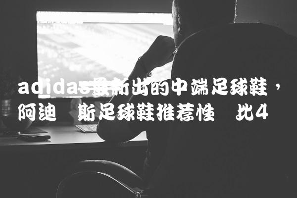 adidas最新出的中端足球鞋,阿迪达斯足球鞋推荐性价比