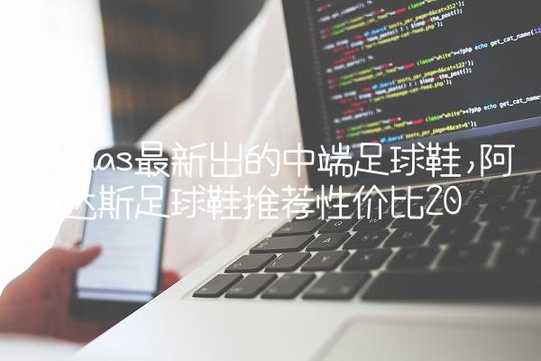 adidas最新出的中端足球鞋,阿迪达斯足球鞋推荐性价比