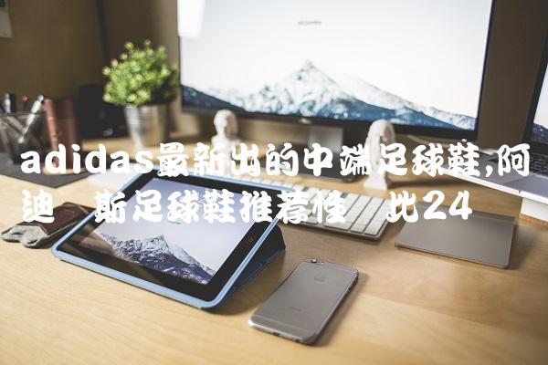 adidas最新出的中端足球鞋,阿迪达斯足球鞋推荐性价比