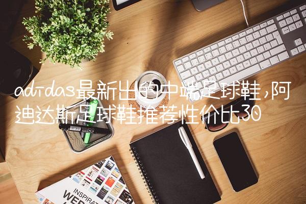 adidas最新出的中端足球鞋,阿迪达斯足球鞋推荐性价比