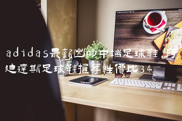 adidas最新出的中端足球鞋,阿迪达斯足球鞋推荐性价比