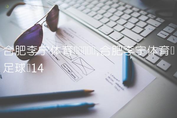 合肥李宁体育园营业时间,合肥李宁体育园足球场
