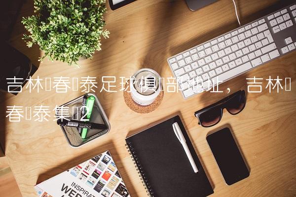 吉林长春亚泰足球俱乐部地址,吉林长春亚泰集团