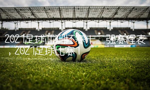2021足球亚洲杯赛十二强赛程表,2021足球比赛