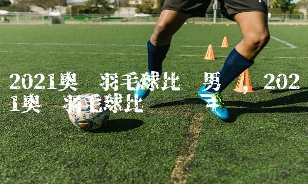 2021奥运羽毛球比赛男单,2021奥运羽毛球比赛时间