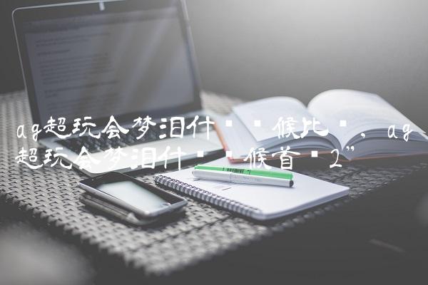 ag超玩会梦泪什么时候比赛,ag超玩会梦泪什么时候首发