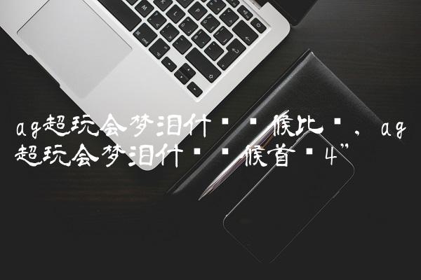 ag超玩会梦泪什么时候比赛,ag超玩会梦泪什么时候首发