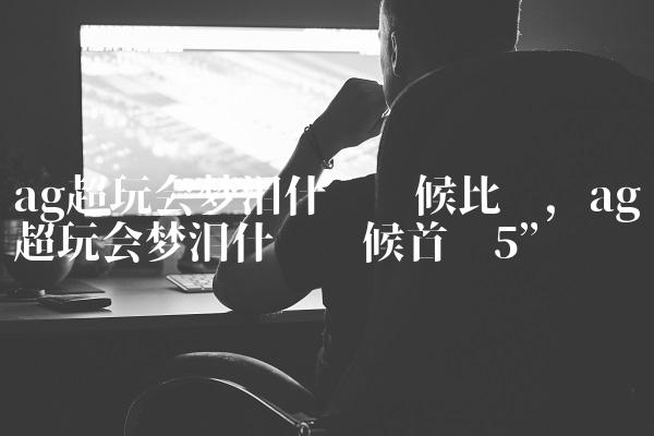 ag超玩会梦泪什么时候比赛,ag超玩会梦泪什么时候首发
